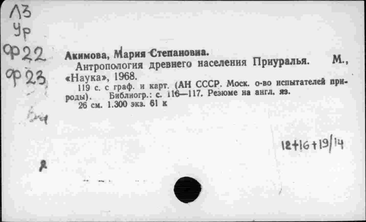 ﻿
Ур <*>22. °F '2%. **■ é	Акимова, Мария Степановна. Антропология древнего населения Приуралья. М., <НИ9Кса>с’ г'рїф8' И карт. (АН СССР. Моск, о-во испытателей при-роды). ’ Библиогр.: с. 116-117. Резюме на англ. яэ. 26 см. 1.300 экз. 61 к
	ІНІ6ЛІ9/Ч
л